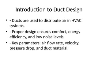 Introduction to Duct Design
• - Ducts are used to distribute air in HVAC
systems.
• - Proper design ensures comfort, energy
efficiency, and low noise levels.
• - Key parameters: air flow rate, velocity,
pressure drop, and duct material.
 