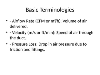 Basic Terminologies
• - Airflow Rate (CFM or m³/h): Volume of air
delivered.
• - Velocity (m/s or ft/min): Speed of air through
the duct.
• - Pressure Loss: Drop in air pressure due to
friction and fittings.
 