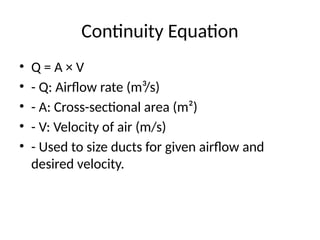 Continuity Equation
• Q = A × V
• - Q: Airflow rate (m³/s)
• - A: Cross-sectional area (m²)
• - V: Velocity of air (m/s)
• - Used to size ducts for given airflow and
desired velocity.
 