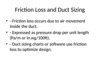 Friction Loss and Duct Sizing
• - Friction loss occurs due to air movement
inside the duct.
• - Expressed as pressure drop per unit length
(Pa/m or in.wg/100ft).
• - Duct sizing charts or software use friction
loss to optimize design.
 