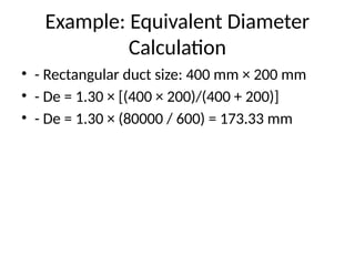 Example: Equivalent Diameter
Calculation
• - Rectangular duct size: 400 mm × 200 mm
• - De = 1.30 × [(400 × 200)/(400 + 200)]
• - De = 1.30 × (80000 / 600) = 173.33 mm
 