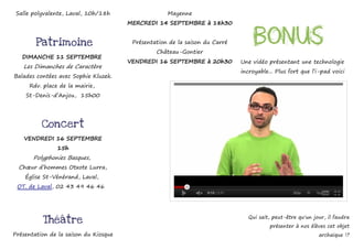 Salle polyvalente, Laval, 10h/18h                  Mayenne
                                       MERCREDI 14 SEPTEMBRE à 18h30


        Patrimoine                      Présentation de la saison du Carré        Bonus
                                                Château-Gontier
   DIMANCHE 11 SEPTEMBRE
                                       VENDREDI 16 SEPTEMBRE à 20h30         Une vidéo présentant une technologie
   Les Dimanches de Caractère
                                                                             incroyable... Plus fort que l’i-pad voici
Balades contées avec Sophie Kluzek.
     Rdv. place de la mairie,
    St-Denis-d’Anjou, 15h00




          Concert
    VENDREDI 16 SEPTEMBRE
               15h
       Polyphonies Basques,
  Chœur d’hommes Otxote Lurra,
    Église St-Vénérand, Laval,
 OT. de Laval, 02 43 49 46 46




                                                                                Qui sait, peut-être qu'un jour, il faudra
          Théâtre
                                                                                        présenter à nos élèves cet objet
Présentation de la saison du Kiosque                                                                        archaïque !?
 