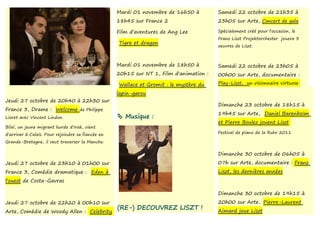 Mardi 01 novembre de 16h50 à         Samedi 22 octobre de 21h35 à
                                                   18h45 sur France 2                   23h05 sur Arte, Concert de gala

                                                   Film d'aventures de Ang Lee          Spécialement créé pour l'occasion, le
                                                                                        Franz Liszt Projektorchester jouera 3
                                                   Tigre et dragon
                                                                                        oeuvres de Liszt.



                                                   Mardi 01 novembre de 18h50 à         Samedi 22 octobre de 23h05 à
                                                   20h15 sur NT 1, Film d'animation :   00h00 sur Arte, documentaire :

                                                   Wallace et Gromit : le mystère du    Play-Liszt, un visionnaire virtuose

                                                   lapin-garou
Jeudi 27 octobre de 20h40 à 22h30 sur
                                                                                        Dimanche 23 octobre de 18h15 à
France 3, Drame : Welcome de Philippe
                                                                                        19h45 sur Arte, Daniel Barenboïm
Lioret avec Vincent Lindon                          Musique :
                                                                                        et Pierre Boulez jouent Liszt
Bilal, un jeune migrant kurde d'Irak, vient
d'arriver à Calais. Pour rejoindre sa fiancée en                                        Festival de piano de la Ruhr 2011

Grande-Bretagne, il veut traverser la Manche.

                                                                                        Dimanche 30 octobre de 06h05 à
Jeudi 27 octobre de 23h10 à 01h00 sur                                                   07h sur Arte, documentaire : Franz
France 3, Comédie dramatique : Eden à                                                   Liszt, les dernières années
l'ouest de Costa-Gavras

                                                                                        Dimanche 30 octobre de 19h15 à
Jeudi 27 octobre de 22h20 à 00h10 sur                                                   20h00 sur Arte, Pierre-Laurent
                                                   (RE-) DECOUVREZ LISZT !              Aimard joue Liszt
Arte, Comédie de Woody Allen : Celebrity
 