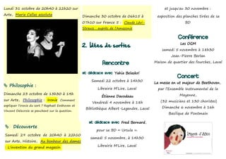 Lundi 31 octobre de 20h40 à 22h20 sur                                                          et jusqu'au 30 novembre :
Arte, Maria Callas assoluta                        Dimanche 30 octobre de 06h15 à          exposition des planches tirées de sa
                                                   07h10 sur France 5 : Claude Lévi-                       BD
                                                   Strauss : auprès de l'Amazonie

                                                                                                       Conférence
                                                   2. Idées de sorties                                  Les OGM
                                                                                              samedi 5 novembre à 18h30
                                                                                                   Jean-Pierre Berlan

                                                               Rencontre                  Maison de quartier des fourches, Laval


                                                   et dédicace avec Yahia Belaskri
                                                                                                      Concert
                                                        Samedi 22 octobre à 14h30
                                                                                          La messe en ut majeur de Beethoven,
 Philosophie :
                                                            Librairie M’Lire, Laval         par l’Ensemble Instrumental de la
Dimanche 23 octobre de 13h30 à 14h                                                                      Mayenne,
                                                              Étienne Davodeau
sur Arte, Philosophie : Ironie Comment                                                       (32 musiciens et 130 choristes)
                                                        Vendredi 4 novembre à 18h
expliquer l'ironie du sort ? Raphaël Enthoven et
                                                    Bibliothèque Albert-Legendre, Laval       Dimanche 6 novembre à 16h
Vincent Delecroix se penchent sur la question.
                                                                                                 Basilique de Pontmain

                                                       et dédicace avec Fred Bernard,
     Découverte
                                                           pour sa BD « Ursula ».
Samedi 29 octobre de 20h40 à 22h10
                                                       samedi 5 novembre, à 14h30
sur Arte, Histoire, Au bonheur des dames
: L'invention du grand magasin                              Librairie M'Lire, Laval
 