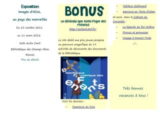 Exposition

                                     Bonus
                                                                            –     l'éditeur Gallimard

     Images d'Alice,                                                        –     parcours en Terre d'Islam

                                                                         et aussi, dans le Cabinet de
 au pays des merveilles
                                   La Bibliothèque Numérique des         Curiosités :
                                               Enfants
    Du 25 octobre 2011                                                     –      La légende du Roi Arthur
                                           http://enfants.bnf.fr/
                                                                           –      Princes et princesses
     au 11 mars 2012
                                                                           –      Voyage à travers l'Inde
                                 Le site dédié aux plus jeunes propose
      Salle Anita Conti                                                                  .../...
                                 un parcours magnifique de 19
Bibliothèque des Champs libres   activités de découverte des documents
                                 de la bibliothèque.
           Rennes
       Plus de détails




                                                                                  Très bonnes

                                                                                vacances à tous !
                                    Voici les derniers :

                                       –     l'aventure du livre
 