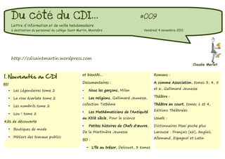 Du côté du CDI...                                                                   #009
         Lettre d'information et de veille hebdomadaire
         à destination du personnel du collège Saint-Martin, Montsûrs                           Vendredi 4 novembre 2011




         http://cdisaintmartin.wordpress.com
                                                                                                                            Claudie Merlet


1. Nouveautés au CDI                                    et bientôt...                                 Romans :

                                                        Documentaires :                               A comme Association, tomes 3, 4, 5
BD
                                                                Nous les garçons, Milan               et 6, Gallimard Jeunesse
     •    Les Légendaires tome 2                        •

                                                                Les religions, Gallimard Jeunesse,    Théâtre :
     •    La rose écarlate tome 2                       •
                                                        collection Tothème                            Théâtre en court, tomes 1 et 4,
     •    Les nombrils tome 2
                                                        •       Les Mathématiciens de l'Antiquité     Editions Théâtrales
     •    Lou ! tome 2
                                                        au XXIè siècle, Pour la science               Usuels :
Kits de découverte
                                                        •       Petites histoires de Chefs d'œuvre,   Dictionnaires Maxi poche plus
     •    Boutiques de mode
                                                        De la Martinière Jeunesse                     Larousse : Français (x2), Anglais,
     •    Métiers des travaux publics                                                                 Allemand, Espagnol et Latin
                                                        BD :

                                                            •    L'île au trésor, Delcourt, 3 tomes
 