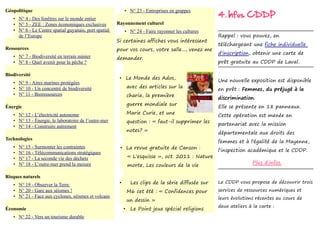 4. Infos CDDP
Géopolitique                                                • N° 23 - Entreprises en grappes
   • N° 4 - Des fenêtres sur le monde entier
   • N° 5 - ZEE : Zones économiques exclusives         Rayonnement culturel
   • N° 6 - Le Centre spatial guyanais, port spatial        • N° 24 - Faire rayonner les cultures
       de l’Europe                                                                                    Rappel : vous pouvez, en
                                                       Si certaines affiches vous intéressent
                                                                                                      téléchargeant une fiche individuelle
Ressources                                             pour vos cours, votre salle..., venez me
                                                                                                      d'inscription, obtenir une carte de
   • N° 7 - Biodiversité en terrain minier             demander.
   • N° 8 - Quel avenir pour la pêche ?                                                               prêt gratuite au CDDP de Laval.

Biodiversité
                                                        • Le Monde des Ados,
   • N° 9 - Aires marines protégées                                                                   Une nouvelle exposition est disponible
                                                                avec des articles sur la
   • N° 10 - Un concentré de biodiversité                                                             en prêt : Femmes, du préjugé à la
   • N° 11 - Bioressources                                      charia, la première
                                                                                                      discrimination.
                                                                guerre mondiale sur
Énergie                                                                                               Elle se présente en 18 panneaux.
                                                                Marie Curie, et une
   • N° 12 - L’électricité autonome                                                                   Cette opération est menée en
   • N° 13 - Énergie, le laboratoire de l’outre-mer             question : « faut-il supprimer les
   • N° 14 - Construire autrement                                                                     partenariat avec la mission
                                                                notes? »
                                                                                                      départementale aux droits des
Technologies
                                                                                                      femmes et à l'égalité de la Mayenne,
   •   N° 15 - Surmonter les contraintes                • La revue gratuite de Canson :
   •   N° 16 - Télécommunications stratégiques                                                        l'inspection académique et le CDDP.
   •   N° 17 - La seconde vie des déchets                       « L'esquisse », oct. 2011 : Nature
                                                                                                                     Plus d'infos.
   •   N° 18 - L’outre-mer prend la mesure                      morte, Les couleurs de la vie

Risques naturels
                                                        •        Les clips de la série diffusée sur   Le CDDP vous propose de découvrir trois
   • N° 19 - Observer la Terre
   • N° 20 - Gare aux séismes !                                 M6 cet été : « Confidences pour       services de ressources numériques et
   • N° 21 - Face aux cyclones, séismes et volcans                                                    leurs évolutions récentes au cours de
                                                                un dessin »
                                                                                                      deux ateliers à la carte :
Économie                                                    •    Le Point jeux spécial religions
   • N° 22 - Vers un tourisme durable
 