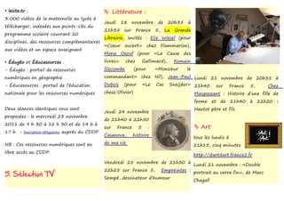 • lesite.tv :                                    Littérature :
3 000 vidéos de la maternelle au lycée à
                                                Jeudi     18     novembre       de    20h35    à
télécharger, indexées aux points-clés du
                                                21h35      sur    France     5,      La   Grande
programme scolaire couvrant 20
                                                Librairie, Invités : Elie Wiesel (pour
disciplines, des ressources complémentaires
                                                «Coeur     ouvert»       chez     Flammarion),
aux vidéos et un espace enseignant
                                                Mona Ozouf (pour «La Cause des
• Édugéo et Éducasources :                      livres»    chez        Gallimard),        Romain
- Édugéo : portail de ressources                Slocombe         (pour       «Monsieur        le
numériques en géographie                        commandant» chez Nil), Jean-Paul Lundi 21 novembre de 20h35 à
- Éducasources : portail de l’éducation         Dubois (pour «Le Cas Sneijder» 21h40 sur France 5,               Chez
nationale pour les ressources numériques        chezL'Olivier)                   Maupassant : Histoire d'une fille de
                                                                                                   ferme     et   de   21h40   à   22h20   :
Deux séances identiques vous sont                                                                  Hautot père et fils
                                                Jeudi 24 novembre
proposées : le mercredi 23 novembre
                                                de 21h40 à 22h50
2011 de 9 h 30 à 12 h 30 et de 14 h à
                                                sur     France     5     :                          Art
17 h - Inscription obligatoire auprès du CDDP
                                                Casanova,        histoire
                                                                                                   tous les lundis à
NB : Ces ressources numériques sont en          de ma vie
                                                                                                   21h15, cinq minutes
libre accès au CDDP.
                                                                                                   http://dartdart.france2.fr
                                                Vendredi 25 novembre de 21h30 à
                                                                                                   Lundi 21 novembre : «Double
                                                22h25 sur France 5,               Empreintes :
5. Sélection TV                                 Sempé, dessinateur d'humour
                                                                                                   portrait au verre fin», de Marc
                                                                                                   Chagall
 