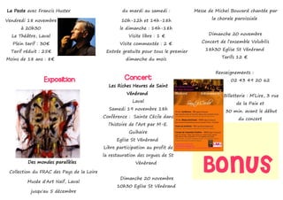 La Peste avec Francis Huster                       du mardi au samedi :            Messe de Michel Bouvard chantée par

Vendredi 18 novembre                               10h-12h et 14h-18h                     la chorale paroissiale

      à 20h30                                     le dimanche : 14h-18h
  Le Théâtre, Laval                                   Visite libre : 1 €                 Dimanche 20 novembre

  Plein tarif : 30€                               Visite commentée : 2 €              Concert de l’ensemble Volubilis

  Tarif réduit : 25€                        Entrée gratuite pour tous le premier       18h30 Eglise St Vénérand

Moins de 18 ans : 8€                                 dimanche du mois                          Tarifs 12 €


                                                                                            Renseignements :
                Exposition                          Concert                                        02 43 49 20 62
                                             Les Riches Heures de Saint
                                                     Vénérand
                                                                                               Billetterie : M’Lire, 3 rue
                                                        Laval
                                                                                                     de la Paix et
                                             Samedi 19 novembre 18h
                                                                                                30 min. avant le début
                                           Conférence : Sainte Cécile dans
                                                                                                      du concert
                                             l’histoire de l’Art par M-E.
                                                      Guihaire
                                                 Eglise St Vénérand
                                           Libre participation au profit de
                                           la restauration des orgues de St
         Des mondes parallèles

 Collection du FRAC des Pays de la Loire

         Musée d'Art Naïf, Laval
                                                         Vénérand


                                                  Dimanche 20 novembre
                                                                                      Bonus
                                                 10h30 Eglise St Vénérand
          jusqu'au 5 décembre
 
