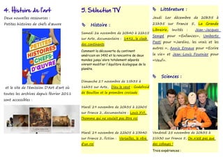 4. Histoire de l'art                       5. Sélection TV                                  Littérature :

Deux nouvelles ressources :                                                                Jeudi 1er décembre de 20h35 à
Petites histoires de chefs d'œuvre              Histoire :                                21h35 sur France 5, La Grande
                                                                                           Librairie,   Invités   :   Jean-Jacques
                                           Samedi 26 novembre de 20h40 à 22h15
                                                                                           Sempé pour «Enfances», Umberto
                                           sur Arte, documentaire : 1492, le clash
                                                                                           Pasti pour «Jardins, les vrais et les
                                           des continents
                                                                                           autres », Annie Ernaux pour «Ecrire
                                           Comment la découverte du continent
                                           américain en 1492 et la rencontre de deux       la vie» et Jean-Louis Fournier pour
                                           mondes jusqu'alors totalement séparés           «Veuf».
                                           vinrent modifier l'équilibre écologique de la
                                           planète.

                                                                                               Sciences :
                                           Dimanche 27 novembre de 15h35 à

 et le site de l'émission D'Art d'art où   16h35 sur Arte, Dieu le veut : Godefroid

toutes les archives depuis février 2011    de Bouillon et la première croisade

sont accessibles :

                                           Mardi 29 novembre de 20h35 à 22h05
                                           sur France 2, documentaire : Louis XVI,
                                           l'homme qui ne voulait pas être roi



                                           Mardi 29 novembre de 22h05 à 23h40              Vendredi 25 novembre de 20h35 à
                                           sur France 2, fiction : Versailles, le rêve     21h30 sur France 5, On n'est pas que
                                           d'un roi                                        des cobayes !

                                                                                           Trois expériences :
 