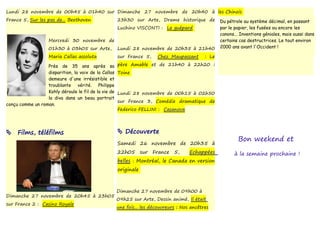 Lundi 28 novembre de 00h45 à 01h40 sur Dimanche 27 novembre de 20h40 à les Chinois
France 5, Sur les pas de... Beethoven                 23h30 sur Arte, Drame historique de            Du pétrole au système décimal, en passant
                                                      Luchino VISCONTI : Le guépard                  par le papier, les fusées ou encore les
                                                                                                     canons... Inventions géniales, mais aussi dans
                    Mercredi 30 novembre de                                                          certains cas destructrices. Le tout environ
                    01h30 à 03h05 sur Arte,           Lundi 28 novembre de 20h35 à 21h40             2000 ans avant l'Occident !

                    Maria Callas assoluta             sur France 5,      Chez Maupassant      : Le

                  Près de 35 ans après sa             père Amable et de 21h40 à 22h20 :
                  disparition, la voix de la Callas   Toine
                  demeure d'une irrésistible et
                  troublante vérité. Philippe
                  Kohly déroule le fil de la vie de   Lundi 28 novembre de 00h15 à 02h50
                  la diva dans un beau portrait
                                                      sur France 3, Comédie dramatique de
conçu comme un roman.
                                                      Federico FELLINI : Casanova




    Films, téléfilms                                  Découverte
                                                                                                             Bon weekend et
                                                      Samedi 26 novembre de 20h35 à
                                                      22h05       sur   France   5,    Echappées            à la semaine prochaine !
                                                      belles : Montréal, le Canada en version
                                                      originale



                                                      Dimanche 27 novembre de 09h00 à
Dimanche 27 novembre de 20h45 à 23h05
                                                      09h25 sur Arte, Dessin animé, Il était
sur France 2 : Casino Royale
                                                      une fois... les découvreurs : Nos ancêtres
 