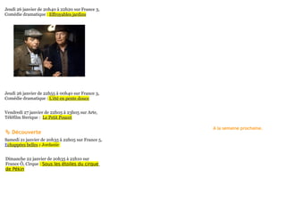 Jeudi 26 janvier de 20h40 à 22h20 sur France 3,
Comédie dramatique : Effroyables jardins




Jeudi 26 janvier de 22h55 à 00h40 sur France 3,
Comédie dramatique : L'été en pente douce


Vendredi 27 janvier de 22h05 à 23h05 sur Arte,
Téléfilm féerique : Le Petit Poucet

                                                   A la semaine prochaine.
 Découverte
Samedi 21 janvier de 20h35 à 22h05 sur France 5,
Echappées belles : Jordanie


Dimanche 22 janvier de 20h35 à 22h10 sur
France Ô, Cirque : Sous les étoiles du cirque
de Pékin
 