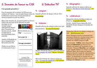 2. Semaine de l'amour au CDI                                 3. Sélection TV                      Géographie :
                                                                                                 Samedi 4 février de 13h55 à 15h05 sur
Une grande première !                                                                            France 5, Des fleuves et des hommes : Le
                                                    Langues :                                   Gange
Pour la semaine de la rentrée, le CDI sera aux
couleurs de l'amour : tous les plus beaux textes de Samedi 4 février de 9h45 à 10h sur Arte :
la littérature amoureuse seront présentés et        Karambolage                                   Littérature :
seront proposés en prêt aux élèves.
                                                                                                 Dimanche 5 février de 8h50 à 9h55 sur
Mais cette semaine-là, on pourra prêter un livre à                                               France 5, La grande librairie.
l'élu(e) de son cœur en lui glissant un petit
message sur un
                                                    Histoire :                                  Invités : André Comte-Sponville, Eric
                                                                                                 Neuhoff, Nicolas Fargues et Caroline de
marque-pages                                       Samedi 4 février de 20h45 à 22h10 sur Arte    Mulder
spécialement décoré
pour l'occasion. Ce                                documentaire : Le canal de Panamá
dernier sera lu, validé                                                                          Dimanche 5 février de 23h35 à 00h35 sur
et signé par la                                                                                  Arte : Relecture pour tous
documentaliste bien
entendu.                                                                                         Pierre Dumayet revoit et commente des
                                                                                                 morceaux choisis de «Lecture pour tous»,
Ambre et Elizabeth en                                                                            la première émission littéraire qu'il a
5è se chargent de la                                                                             animée sur l'ORTF jusqu'en 1968.
décoration du CDI.                                                                               Au sommaire : Céline, Jules Supervielle,
                                                                                                 Raymond Queneau qui ânonne avec
Parlez-en aux élèves                                                                             drôlerie son poème sur la pomme et son
et venez jouer le jeu !                                                                          pommier, François Mauriac, qui explique
                                                                                                 ce que signifie habiter un roman, ou André
                                                   Mardi 7 février de 10h15 à 11h10 sur France   Schwartz-Bart, qui évoque ses parents
                                                   5, Les peuples du soleil : Mayas, Aztèques,   disparus dans les camps de concentration à
                                                   Incas                                         l'occasion de la parution du «Dernier des
                                                                                                 justes». Le document se conclut sur un
                                                   Mercredi 8 février de 10h45 à 11h40 sur       extrait de la série «Lire et écrire», consacré
                                                   Arte, La route des amphores : Une histoire    à Marguerite Duras en 1991.
                                                   de la conquête romaine
 