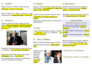      Société :                                        Musique :                                       Découverte
Mardi 14 février de 22h25 à 23h50 sur Arte,           Samedi 11 février de 22h15 à 23h10 sur Arte, Samedi 11 février de 20h10 à 20h35 sur
WikiLeaks : Secrets et mensonges                      documentaire, Les seventies, le clash des France 3, Magazine éducatif, C'est pas
                                                      styles : I Hate Pink Floyd                   sorcier : L'envolée du trafic

Jeudi 16 février de 23h30 à 00h35 sur Arte,
                                                                                                       Dimanche 12 février de 10h20 à 11h05 sur
documentaire, Les gars et les filles : L'âge adulte Lundi 13 février de 0h20 à 01h20 sur Arte :
                                                                                                       Arte, Douces France(s) En Bretagne
                                                    L'Orchestre de l'Oural joue Brahms et
                                                    Strauss
     Sciences :                                      Enregistré à Nantes en février 2012 lors de la                THEMA POKER
                                                      Folle Journée                                         Dimanche 12 février sur Arte
Samedi 11 février de 10h55 à 12h30 sur Arte,
fiction, Nanotechnologies : la révolution invisible                                                    de 20h40 à 22h25, Drame de Norman
1et 2/3 : L'homme amélioré ; Pour une planète                                                          Jewison (USA, 1965, VM) : Le Kid de
plus verte ? ;                                         Arts :                                         Cincinnati
                                                      Jeudi 16 février de 21h30 à 22h50 sur France de 22h25 à 23h20, documentaire : Secrets
                                                      5, Un soir... Thème de l'émission : les de poker
                                                      comédies musicales                           de 23h20 à 0h20, documentaire : Full aux
                                                                                                   dames

                                                          Films, téléfilms
                                                                                                       Mercredi 15 février de 20h35 à 22h28 sur
                                                      Mardi 14 février de 20h50 à 23h10 sur M6         France 3, Magazine de reportages, Des
                                                                                                       racines et des ailes : Unesco : les 40 ans du
                                                      Drame de Clint Eastwood : Million Dollar
                                                                                                       patrimoine mondial
                                                      Baby
Vendredi 17 février de 20h35 à 21h30 sur France
5, Magazine : On n'est pas que des cobayes !                                                           * subjective et non exhaustive
                                                      Jeudi 16 février
                                                      de 20h35 à
Dimanche 12 février de 12h35 à 13h sur Arte,          22h10 sur
Philosophie, thème : Conversation                     France 3,
                                                      Comédie                                           Très bonnes vacances, à la rentrée !
Avec Ali Benmakhlouf, professeur de philosophie
                                                      dramatique :
arabe et de philosophie de la logique
                                                      Les soeurs
                                                      fâchées
 