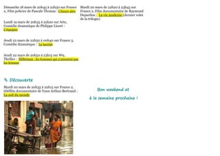 Dimanche 18 mars de 20h45 à 22h30 sur France           Mardi 20 mars de 22h20 à 23h45 sur
2, Film policier de Pascale Thomas : L'heure zéro      France 2, Film documentaire de Raymond
                                                       Depardon : La vie moderne (dernier volet
                                                       de la trilogie)
Lundi 19 mars de 20h35 à 22h20 sur Arte,
Comédie dramatique de Philippe Lioret :
L'équipier


Jeudi 22 mars de 22h50 à 00h40 sur France 3,
Comédie dramatique : Le lauréat


Jeudi 22 mars de 20h50 à 23h15 sur W9,
Thriller : Millénium : les hommes qui n'aimaient pas
les femmes




 Découverte
Mardi 20 mars de 20h35 à 22h15 sur France 2,
téléfilm documentaire de Yann Arthus-Bertrand :                  Bon weekend et
La soif du monde
                                                            à la semaine prochaine !
 