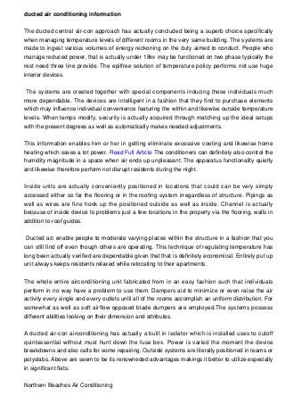 ducted air conditioning information
The ducted central air-con approach has actually concluded being a superb choice specifically
when managing temperature levels of different rooms in the very same building. The systems are
made to ingest various volumes of energy reckoning on the duty aimed to conduct. People who
manage reduced power, that is actually under 18kv may be functioned on two phase typically the
rest need three line provide. The epilfree solution of temperature policy performs not use huge
interior devices.
The systems are created together with special components inducing these individuals much
more dependable. The devices are intelligent in a fashion that they find to purchase elements
which may influence individual convenience featuring the within and likewise outside temperature
levels. When temps modify, security is actually acquired through matching up the ideal setups
with the present degrees as well as automatically makes needed adjustments.
This information enables him or her in getting eliminate excessive cooling and likewise home
heating which saves a lot power. Read Full Article The conditioners can definitely also control the
humidity magnitude in a space when air ends up unpleasant. The apparatus functionality quietly
and likewise therefore perform not disrupt residents during the night.
Inside units are actually conveniently positioned in locations that could can be very simply
accessed either so far the flooring or in the roofing system irregardless of structure. Pipings as
well as wires are fine hook up the positioned outside as well as inside. Channel is actually
because of inside device to problems just a few locations in the property via the flooring, walls in
addition to roof guides.
Ducted a/c enable people to moderate varying places within the structure in a fashion that you
can still find off even though others are operating. This technique of regulating temperature has
long been actually verified are dependable given that that is definitely economical. Entirely put up
unit always keeps residents relaxed while relocating to their apartments.
The whole entire airconditioning unit fabricated from in an easy fashion such that individuals
perform in no way have a problem to use them. Dampers aid to minimize or even raise the air
activity every single and every outlets until all of the rooms accomplish an uniform distribution. For
somewhat as well as soft airflow opposed blade dumpers are employed.The systems possess
different abilities looking on their dimension and attributes.
A ducted air-con airconditioning has actually a built in isolator which is installed uses to cutoff
quintessential without must hunt down the fuse box. Power is varied the moment the device
breakdowns and also calls for some repairing. Outside systems are literally positioned in teams or
polyslabs. Above are seem to be its renowneded advantages makings it better to utilize especially
in significant flats.
Northern Beaches Air Conditioning
 