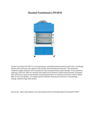 Ducted Fumehood LFH-B10
Ducted Fumehood LFH-B10 is a microprocessor controlled ducted fumehood with built in centrifugal
blower which removes toxic gases to the outside of the working environment. The fumehood
material is highly authentic and is resistant to acid and base having weak strength. It has maximum
opening of 520 mm, 850 mm working area height and 9 levels air speed exhaust blower. Equipped
with LED and UV lamp for illumination and decontamination of working environment. Active carbon
filter for air fume filtration. It is ideally used for effective working environment in microbiology,
biology, biotechnology field centers.
Source By : https://www.labtron.com/Lab-Equipment/Fume-Hood/Ducted-Fumehood/LFH-B10
 