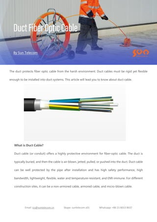 Email: ics@suntelecom.cn Skype: suntelecom.s01 Whatsapp: +86 21 6013 8637
The duct protects fiber optic cable from the harsh environment. Duct cables must be rigid yet flexible
enough to be installed into duct systems. This article will lead you to know about duct cable.
What is Duct Cable?
Duct cable (or conduit) offers a highly protective environment for fiber-optic cable. The duct is
typically buried, and then the cable is air-blown, jetted, pulled, or pushed into the duct. Duct cable
can be well protected by the pipe after installation and has high safety performance, high
bandwidth, lightweight, flexible, water and temperature-resistant, and EMI-immune. For different
construction sites, it can be a non-armored cable, armored cable, and micro-blown cable.
 