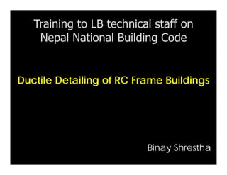 Ductile Detailing of RC Frame Buildings
Training to LB technical staff on
Nepal National Building Code
Binay Shrestha
 
