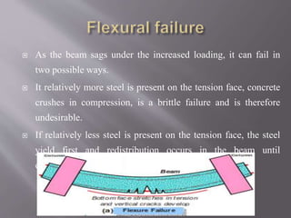  As the beam sags under the increased loading, it can fail in
two possible ways.
 It relatively more steel is present on the tension face, concrete
crushes in compression, is a brittle failure and is therefore
undesirable.
 If relatively less steel is present on the tension face, the steel
yield first and redistribution occurs in the beam until
eventually the concrete crushes in compression.
 