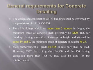  The design and construction of RC buildings shall be governed by
the provisions of IS :456-2000.
 For all buildings which are more than 3 storeys in height, the
minimum grade of concrete shall preferably be M20. But, for
buildings having more than 3 storeys in height and situated in
zones IV and V, the minimum grade of concrete should be M-25.
 Steel reinforcement of grade Fe-415 or less only shall be used.
However, TMT bars of grades Fe-500 and Fe 550 having
elongation more than 14.5 % may also be used for the
reinforcement.
 