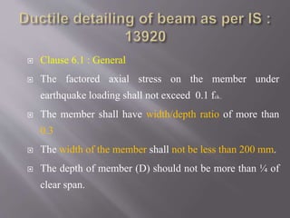  Clause 6.1 : General
 The factored axial stress on the member under
earthquake loading shall not exceed 0.1 fck..
 The member shall have width/depth ratio of more than
0.3
 The width of the member shall not be less than 200 mm.
 The depth of member (D) should not be more than ¼ of
clear span.
 