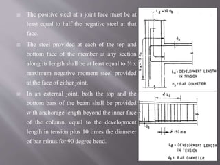  The positive steel at a joint face must be at
least equal to half the negative steel at that
face.
 The steel provided at each of the top and
bottom face of the member at any section
along its length shall be at least equal to ¼ x
maximum negative moment steel provided
at the face of either joint.
 In an external joint, both the top and the
bottom bars of the beam shall be provided
with anchorage length beyond the inner face
of the column, equal to the development
length in tension plus 10 times the diameter
of bar minus for 90 degree bend.
 