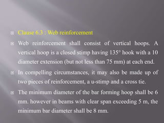  Clause 6.3 : Web reinforcement
 Web reinforcement shall consist of vertical hoops. A
vertical hoop is a closed stimp having 135° hook with a 10
diameter extension (but not less than 75 mm) at each end.
 In compelling circumstances, it may also be made up of
two pieces of reinforcement, a u-stimp and a cross tie.
 The minimum diameter of the bar forming hoop shall be 6
mm. however in beams with clear span exceeding 5 m, the
minimum bar diameter shall be 8 mm.
 