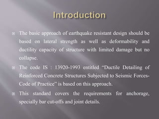  The basic approach of earthquake resistant design should be
based on lateral strength as well as deformability and
ductility capacity of structure with limited damage but no
collapse.
 The code IS : 13920-1993 entitled “Ductile Detailing of
Reinforced Concrete Structures Subjected to Seismic Forces-
Code of Practice” is based on this approach.
 This standard covers the requirements for anchorage,
specially bar cut-offs and joint details.
 