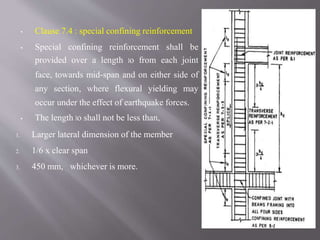 ▪ Clause 7.4 : special confining reinforcement
▪ Special confining reinforcement shall be
provided over a length lo from each joint
face, towards mid-span and on either side of
any section, where flexural yielding may
occur under the effect of earthquake forces.
▪ The length lo shall not be less than,
1. Larger lateral dimension of the member
2. 1/6 x clear span
3. 450 mm, whichever is more.
 