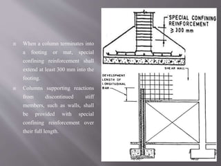  When a column terminates into
a footing or mat, special
confining reinforcement shall
extend at least 300 mm into the
footing.
 Columns supporting reactions
from discontinued stiff
members, such as walls, shall
be provided with special
confining reinforcement over
their full length.
 