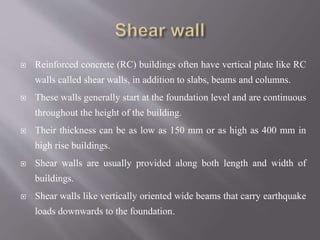  Reinforced concrete (RC) buildings often have vertical plate like RC
walls called shear walls, in addition to slabs, beams and columns.
 These walls generally start at the foundation level and are continuous
throughout the height of the building.
 Their thickness can be as low as 150 mm or as high as 400 mm in
high rise buildings.
 Shear walls are usually provided along both length and width of
buildings.
 Shear walls like vertically oriented wide beams that carry earthquake
loads downwards to the foundation.
 