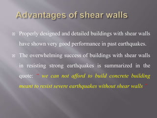  Properly designed and detailed buildings with shear walls
have shown very good performance in past earthquakes.
 The overwhelming success of buildings with shear walls
in resisting strong earthquakes is summarized in the
quote: “ we can not afford to build concrete building
meant to resist severe earthquakes without shear walls.”
 