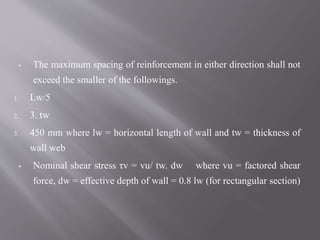 ▪ The maximum spacing of reinforcement in either direction shall not
exceed the smaller of the followings.
1. Lw/5
2. 3. tw
3. 450 mm where lw = horizontal length of wall and tw = thickness of
wall web
▪ Nominal shear stress τv = vu/ tw. dw where vu = factored shear
force, dw = effective depth of wall = 0.8 lw (for rectangular section)
 
