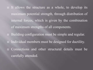  It allows the structure as a whole, to develop its
maximum potential strength, through distribution of
internal forces, which is given by the combination
of maximum strengths of all components.
 Building configuration must be simple and regular.
 Individual members must be designed for ductility.
 Connections and other structural details must be
carefully attended.
 