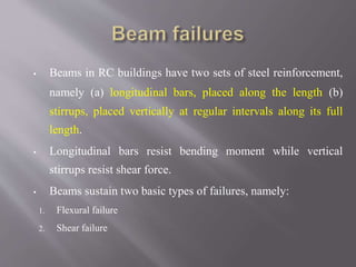 ▪ Beams in RC buildings have two sets of steel reinforcement,
namely (a) longitudinal bars, placed along the length (b)
stirrups, placed vertically at regular intervals along its full
length.
▪ Longitudinal bars resist bending moment while vertical
stirrups resist shear force.
▪ Beams sustain two basic types of failures, namely:
1. Flexural failure
2. Shear failure
 