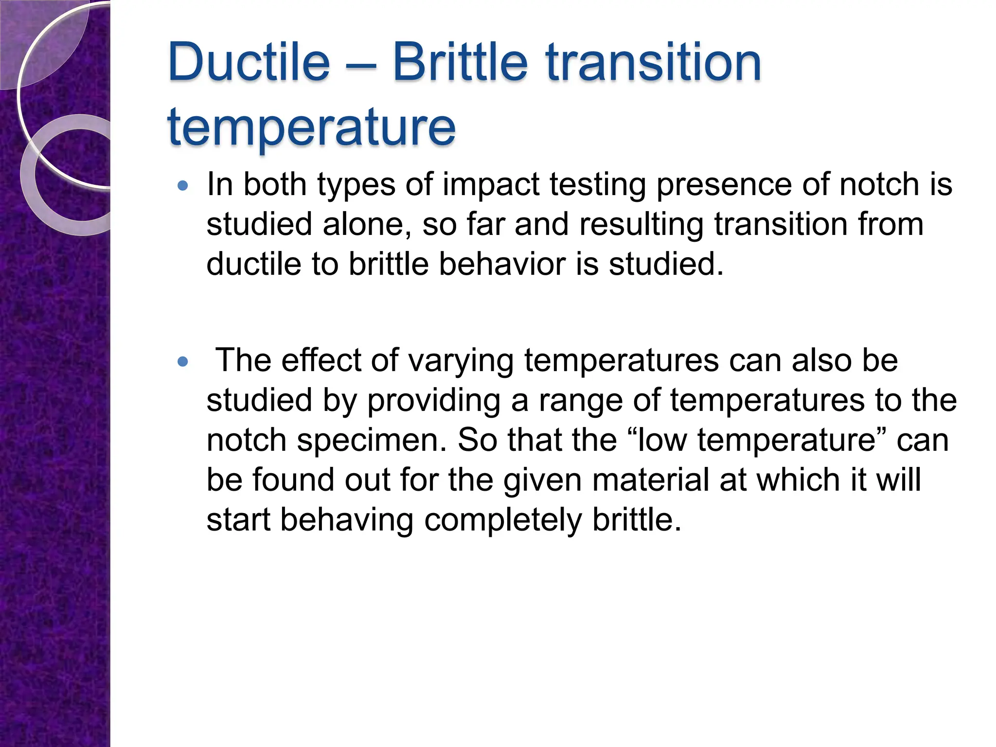 Ductile – Brittle transition
temperature
 In both types of impact testing presence of notch is
studied alone, so far and resulting transition from
ductile to brittle behavior is studied.
 The effect of varying temperatures can also be
studied by providing a range of temperatures to the
notch specimen. So that the “low temperature” can
be found out for the given material at which it will
start behaving completely brittle.
 