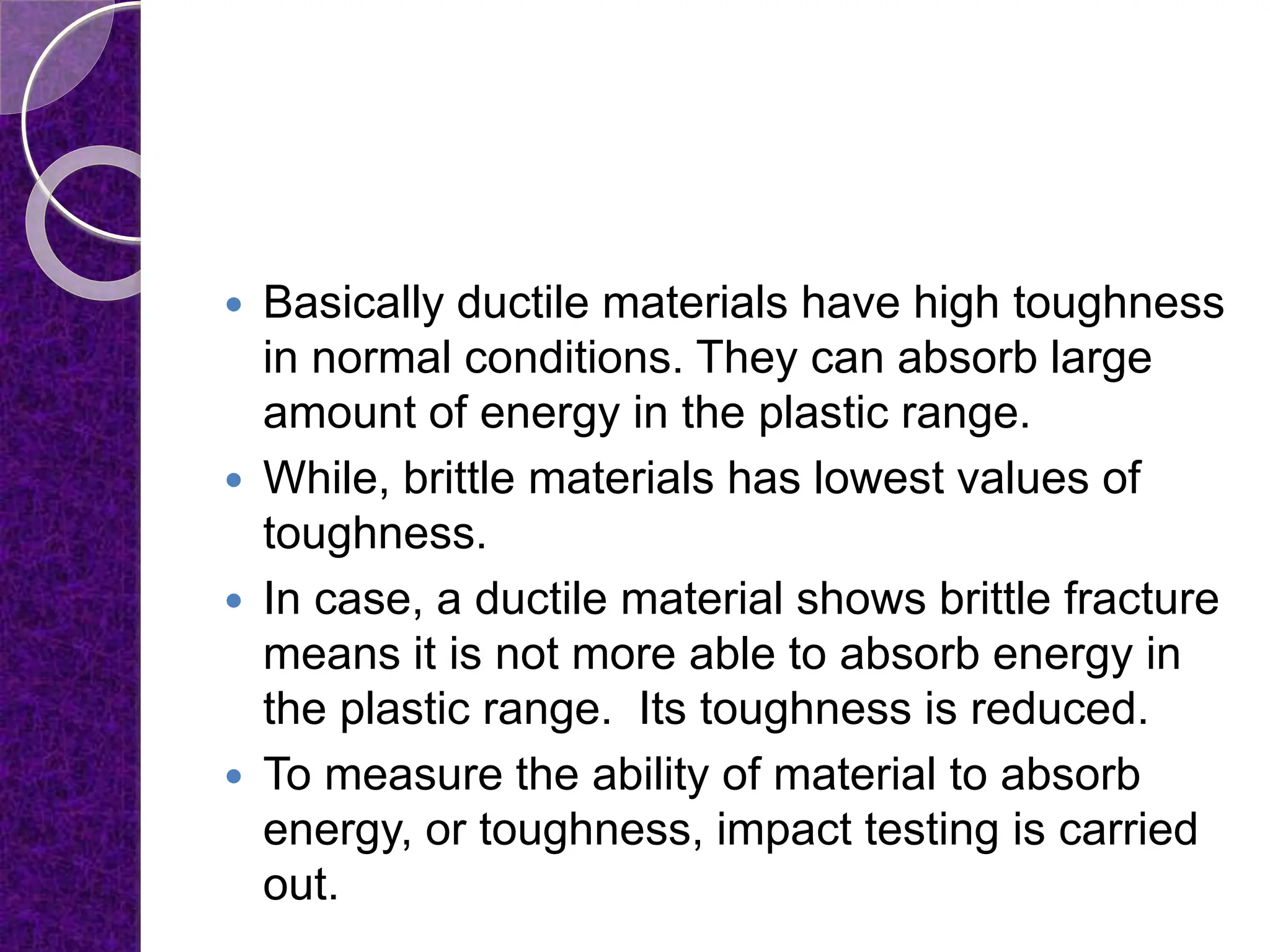  Basically ductile materials have high toughness
in normal conditions. They can absorb large
amount of energy in the plastic range.
 While, brittle materials has lowest values of
toughness.
 In case, a ductile material shows brittle fracture
means it is not more able to absorb energy in
the plastic range. Its toughness is reduced.
 To measure the ability of material to absorb
energy, or toughness, impact testing is carried
out.
 