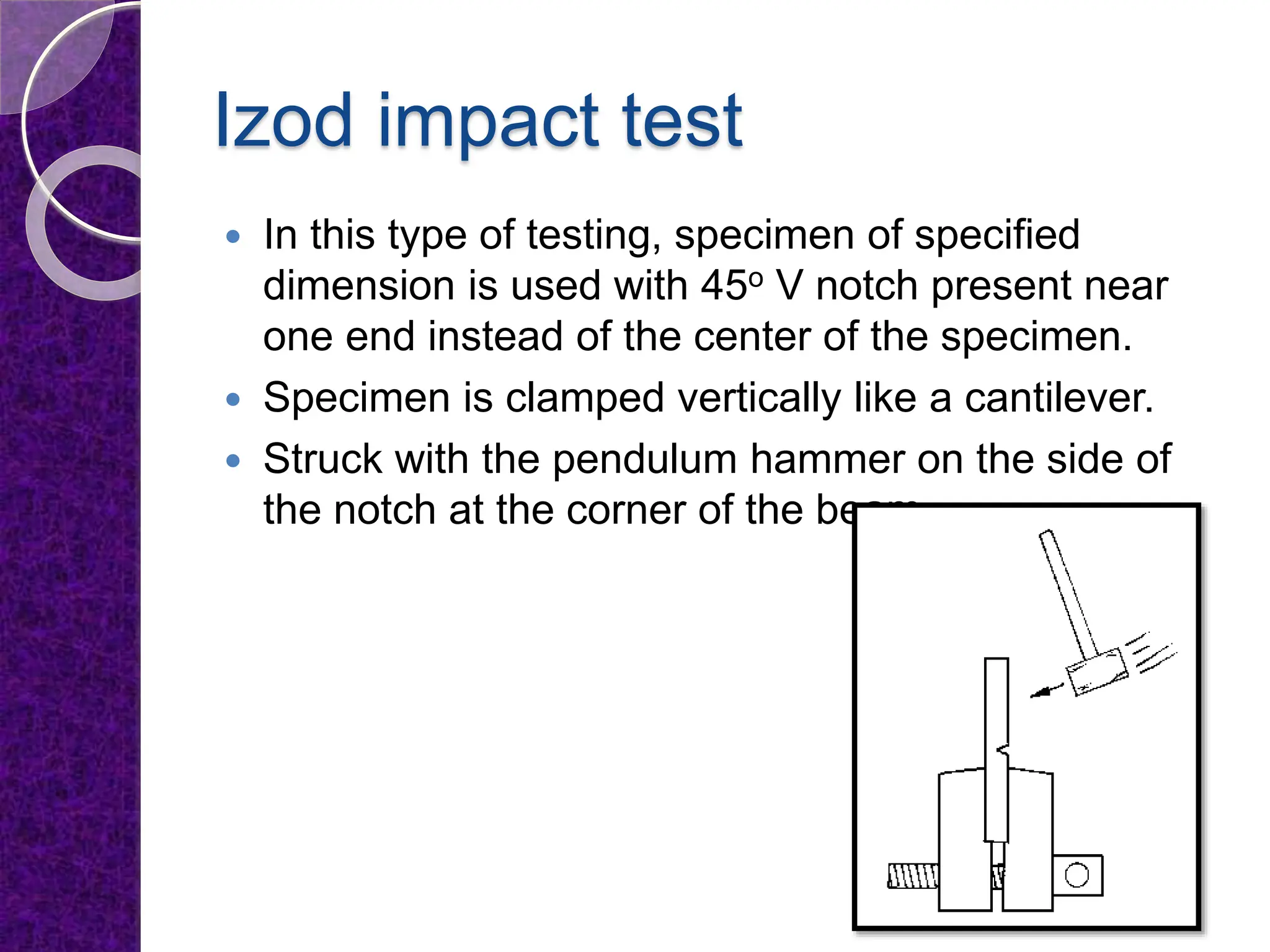 Izod impact test
 In this type of testing, specimen of specified
dimension is used with 45o V notch present near
one end instead of the center of the specimen.
 Specimen is clamped vertically like a cantilever.
 Struck with the pendulum hammer on the side of
the notch at the corner of the beam.
 