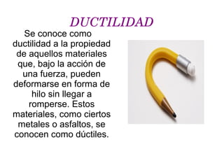 DUCTILIDAD
Se conoce como
ductilidad a la propiedad
de aquellos materiales
que, bajo la acción de
una fuerza, pueden
deformarse en forma de
hilo sin llegar a
romperse. Estos
materiales, como ciertos
metales o asfaltos, se
conocen como dúctiles.
.
 