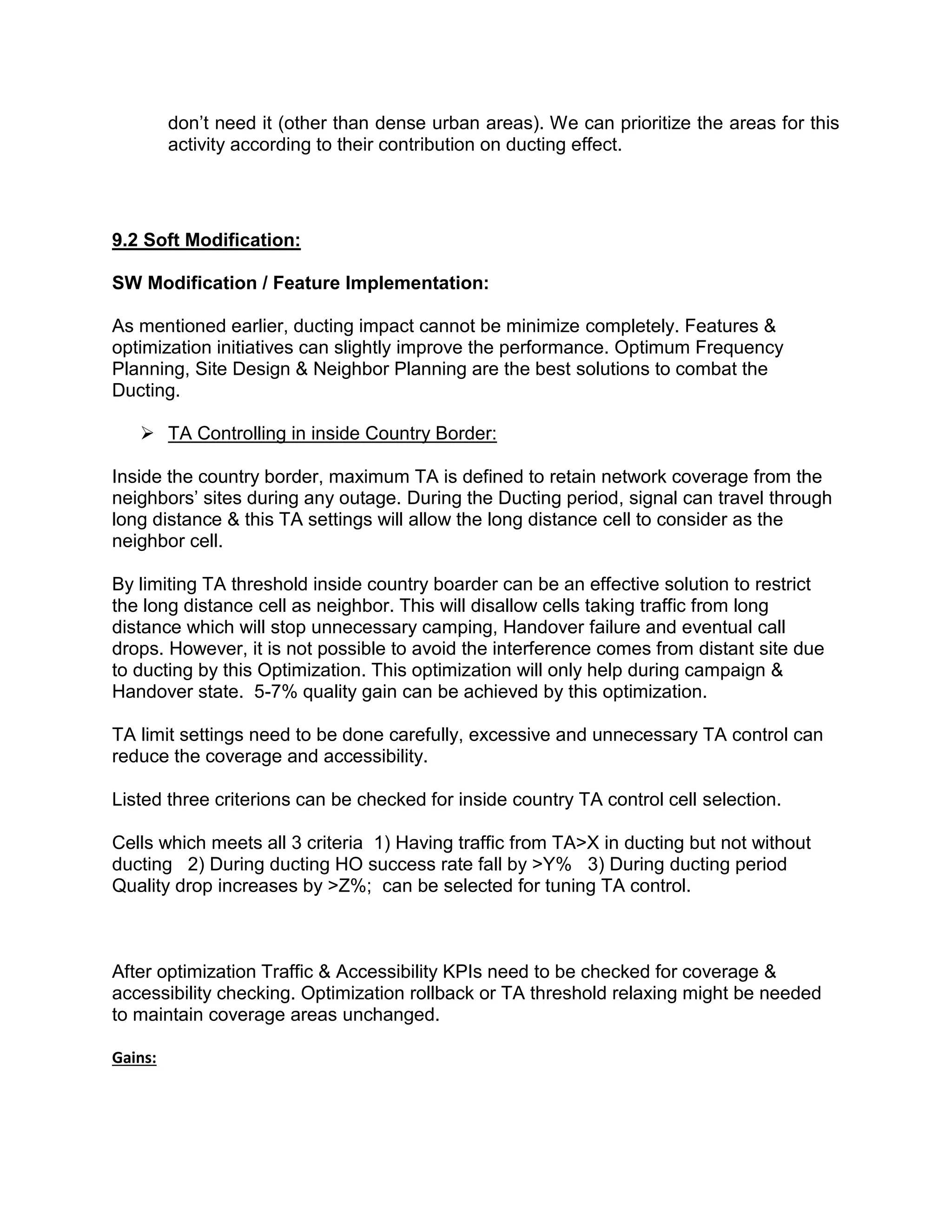 don’t need it (other than dense urban areas). We can prioritize the areas for this
activity according to their contribution on ducting effect.
9.2 Soft Modification:
SW Modification / Feature Implementation:
As mentioned earlier, ducting impact cannot be minimize completely. Features &
optimization initiatives can slightly improve the performance. Optimum Frequency
Planning, Site Design & Neighbor Planning are the best solutions to combat the
Ducting.
 TA Controlling in inside Country Border:
Inside the country border, maximum TA is defined to retain network coverage from the
neighbors’ sites during any outage. During the Ducting period, signal can travel through
long distance & this TA settings will allow the long distance cell to consider as the
neighbor cell.
By limiting TA threshold inside country boarder can be an effective solution to restrict
the long distance cell as neighbor. This will disallow cells taking traffic from long
distance which will stop unnecessary camping, Handover failure and eventual call
drops. However, it is not possible to avoid the interference comes from distant site due
to ducting by this Optimization. This optimization will only help during campaign &
Handover state. 5-7% quality gain can be achieved by this optimization.
TA limit settings need to be done carefully, excessive and unnecessary TA control can
reduce the coverage and accessibility.
Listed three criterions can be checked for inside country TA control cell selection.
Cells which meets all 3 criteria 1) Having traffic from TA>X in ducting but not without
ducting 2) During ducting HO success rate fall by >Y% 3) During ducting period
Quality drop increases by >Z%; can be selected for tuning TA control.
After optimization Traffic & Accessibility KPIs need to be checked for coverage &
accessibility checking. Optimization rollback or TA threshold relaxing might be needed
to maintain coverage areas unchanged.
Gains:
 