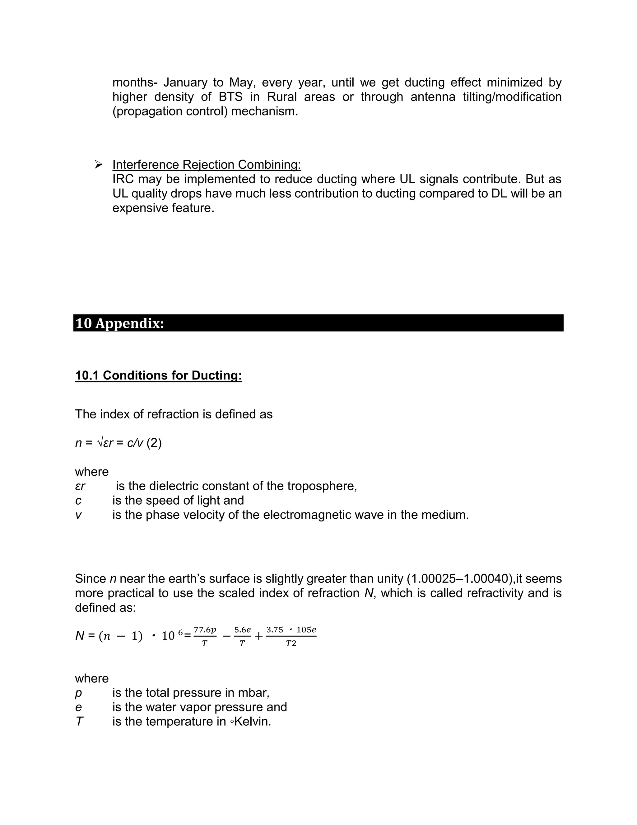 months- January to May, every year, until we get ducting effect minimized by
higher density of BTS in Rural areas or through antenna tilting/modification
(propagation control) mechanism.
 Interference Rejection Combining:
IRC may be implemented to reduce ducting where UL signals contribute. But as
UL quality drops have much less contribution to ducting compared to DL will be an
expensive feature.
10 Appendix:
10.1 Conditions for Ducting:
The index of refraction is defined as
n = √εr = c/v (2)
where
εr is the dielectric constant of the troposphere,
c is the speed of light and
v is the phase velocity of the electromagnetic wave in the medium.
Since n near the earth’s surface is slightly greater than unity (1.00025–1.00040),it seems
more practical to use the scaled index of refraction N, which is called refractivity and is
defined as:
N = (𝑛 − 1) ・ 10 6
=
77.6𝑝
𝑇
−
5.6𝑒
𝑇
+
3.75 ・ 105𝑒
𝑇2
where
p is the total pressure in mbar,
e is the water vapor pressure and
T is the temperature in ◦Kelvin.
 