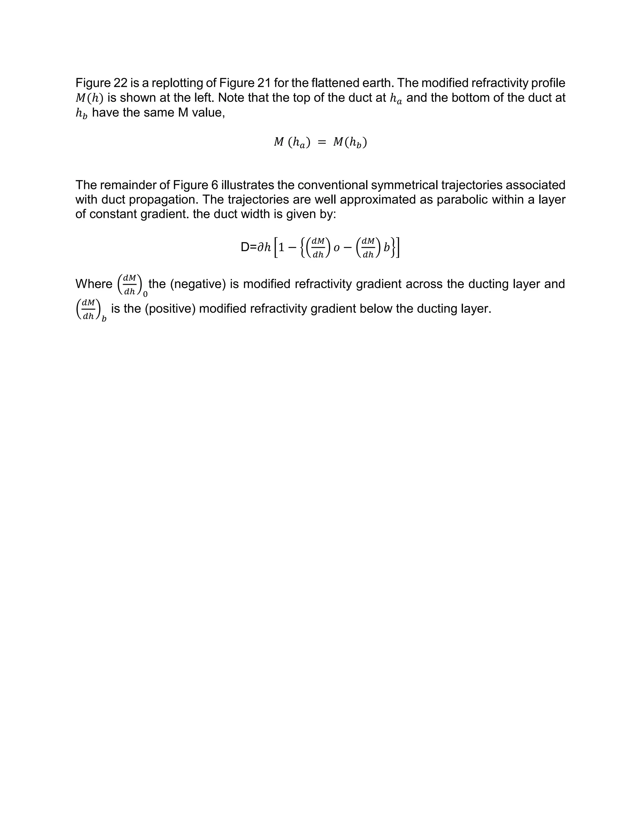 Figure 22 is a replotting of Figure 21 for the flattened earth. The modified refractivity profile
𝑀(ℎ) is shown at the left. Note that the top of the duct at ℎ 𝑎 and the bottom of the duct at
ℎ 𝑏 have the same M value,
𝑀 (ℎ 𝑎) = 𝑀(ℎ 𝑏)
The remainder of Figure 6 illustrates the conventional symmetrical trajectories associated
with duct propagation. The trajectories are well approximated as parabolic within a layer
of constant gradient. the duct width is given by:
D=𝜕ℎ [1 − {(
𝑑𝑀
𝑑ℎ
) 𝑜 − (
𝑑𝑀
𝑑ℎ
) 𝑏}]
Where (
𝑑𝑀
𝑑ℎ
)
0
the (negative) is modified refractivity gradient across the ducting layer and
(
𝑑𝑀
𝑑ℎ
)
𝑏
is the (positive) modified refractivity gradient below the ducting layer.
 