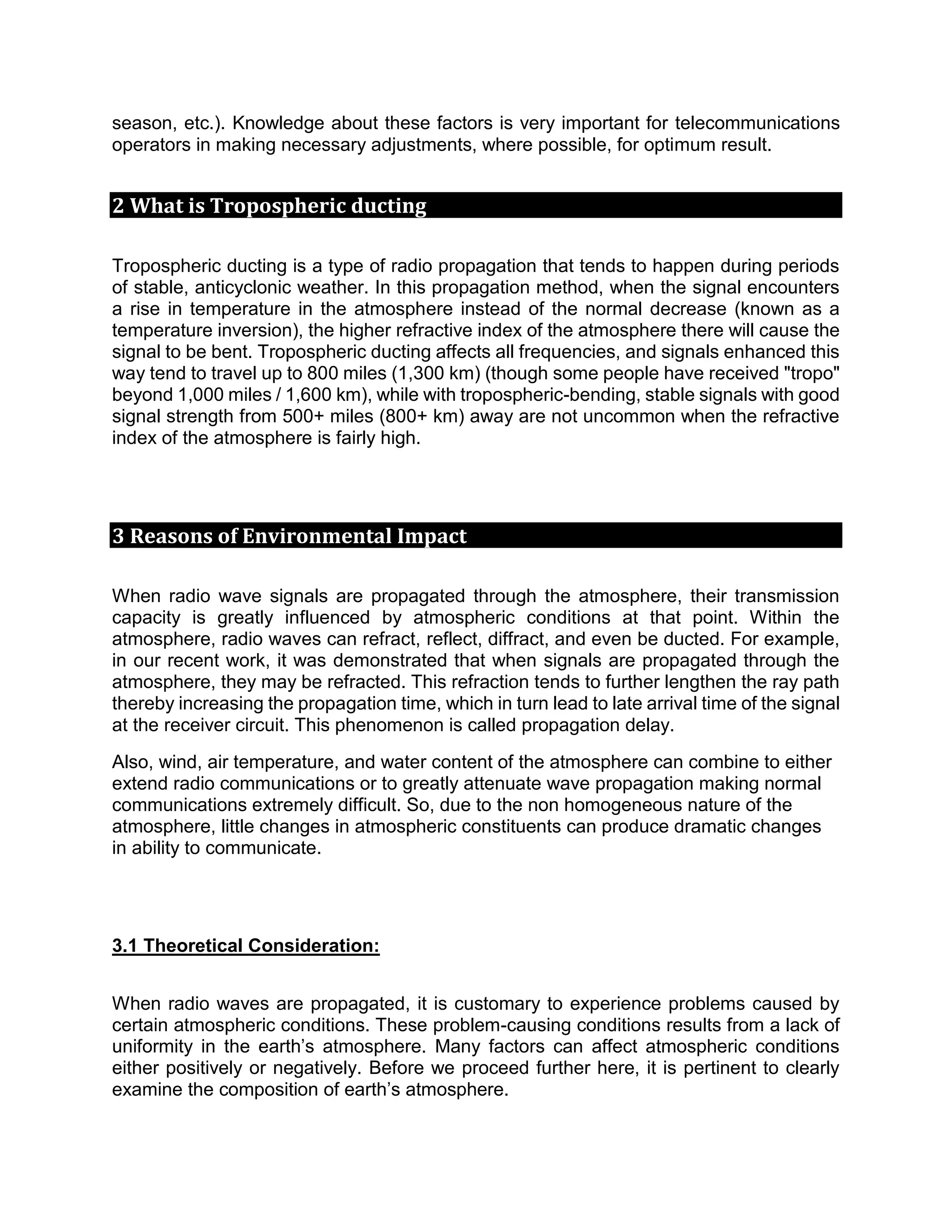season, etc.). Knowledge about these factors is very important for telecommunications
operators in making necessary adjustments, where possible, for optimum result.
2 What is Tropospheric ducting
Tropospheric ducting is a type of radio propagation that tends to happen during periods
of stable, anticyclonic weather. In this propagation method, when the signal encounters
a rise in temperature in the atmosphere instead of the normal decrease (known as a
temperature inversion), the higher refractive index of the atmosphere there will cause the
signal to be bent. Tropospheric ducting affects all frequencies, and signals enhanced this
way tend to travel up to 800 miles (1,300 km) (though some people have received "tropo"
beyond 1,000 miles / 1,600 km), while with tropospheric-bending, stable signals with good
signal strength from 500+ miles (800+ km) away are not uncommon when the refractive
index of the atmosphere is fairly high.
3 Reasons of Environmental Impact
When radio wave signals are propagated through the atmosphere, their transmission
capacity is greatly influenced by atmospheric conditions at that point. Within the
atmosphere, radio waves can refract, reflect, diffract, and even be ducted. For example,
in our recent work, it was demonstrated that when signals are propagated through the
atmosphere, they may be refracted. This refraction tends to further lengthen the ray path
thereby increasing the propagation time, which in turn lead to late arrival time of the signal
at the receiver circuit. This phenomenon is called propagation delay.
Also, wind, air temperature, and water content of the atmosphere can combine to either
extend radio communications or to greatly attenuate wave propagation making normal
communications extremely difficult. So, due to the non homogeneous nature of the
atmosphere, little changes in atmospheric constituents can produce dramatic changes
in ability to communicate.
3.1 Theoretical Consideration:
When radio waves are propagated, it is customary to experience problems caused by
certain atmospheric conditions. These problem-causing conditions results from a lack of
uniformity in the earth’s atmosphere. Many factors can affect atmospheric conditions
either positively or negatively. Before we proceed further here, it is pertinent to clearly
examine the composition of earth’s atmosphere.
 