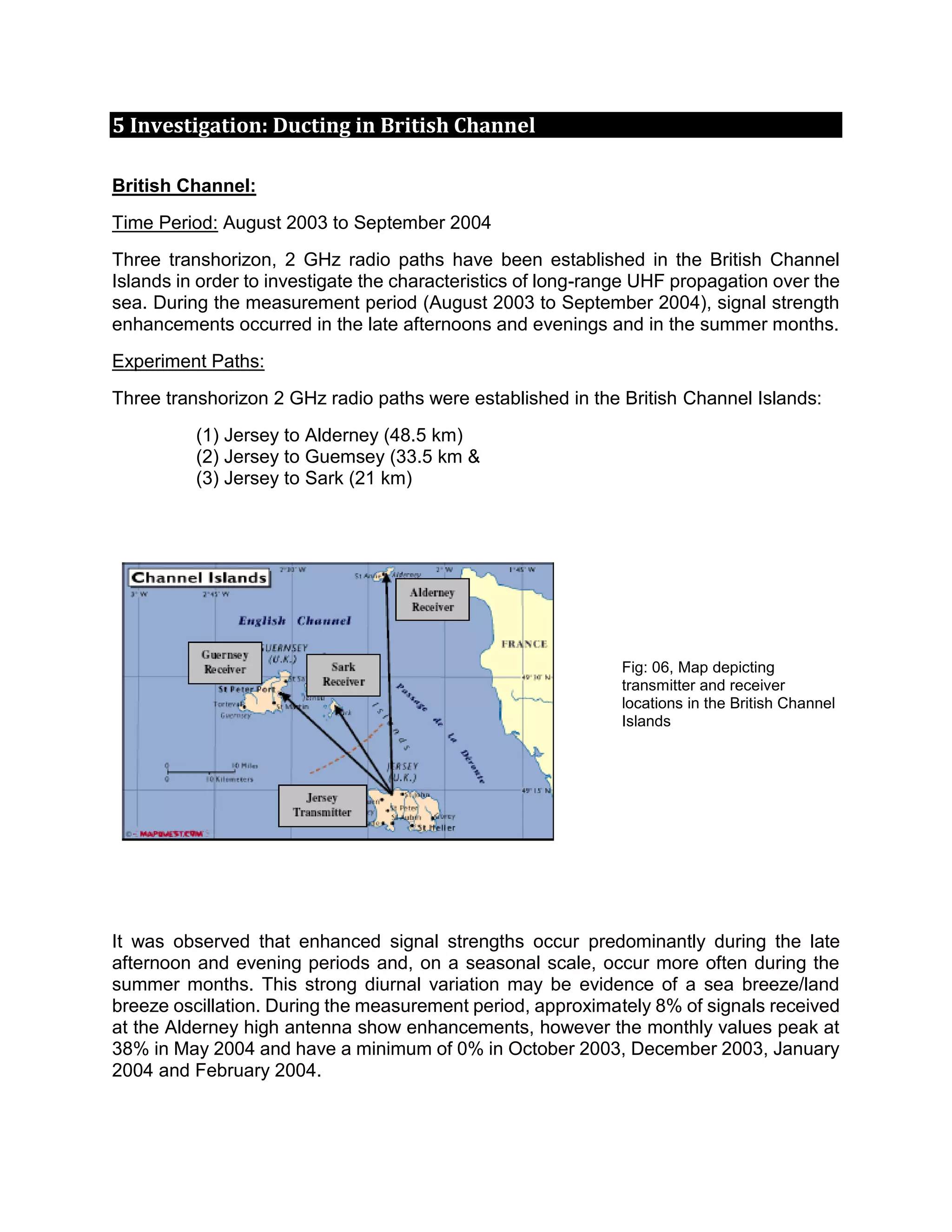 5 Investigation: Ducting in British Channel
British Channel:
Time Period: August 2003 to September 2004
Three transhorizon, 2 GHz radio paths have been established in the British Channel
Islands in order to investigate the characteristics of long-range UHF propagation over the
sea. During the measurement period (August 2003 to September 2004), signal strength
enhancements occurred in the late afternoons and evenings and in the summer months.
Experiment Paths:
Three transhorizon 2 GHz radio paths were established in the British Channel Islands:
(1) Jersey to Alderney (48.5 km)
(2) Jersey to Guemsey (33.5 km &
(3) Jersey to Sark (21 km)
Fig: 06, Map depicting
transmitter and receiver
locations in the British Channel
Islands
It was observed that enhanced signal strengths occur predominantly during the late
afternoon and evening periods and, on a seasonal scale, occur more often during the
summer months. This strong diurnal variation may be evidence of a sea breeze/land
breeze oscillation. During the measurement period, approximately 8% of signals received
at the Alderney high antenna show enhancements, however the monthly values peak at
38% in May 2004 and have a minimum of 0% in October 2003, December 2003, January
2004 and February 2004.
 