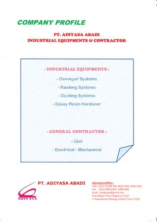 NY PROFTLE
                            I{f. ADIYASA ABADI
             INDUSTRIAL EQUIPMENTS tr CONTRASTOR




                         . INDUSTRTAL EQUTPiTENTS :

                              - Conveyor Systems

                              - Racking Systems
                               - Ducting Systems

                            - Epoxy Resin Hardener




                          . GENERAL   CONTRACTOR:

                                      - Civil

                            - Electrical - Mechanical




6
,l   ID r   l-,ltt.l
                       PT. ADIYASAABADI         operationalofrice:
                                                Telp : (021) 32 699 s99,8026 7 gss, 8330 3s62
                                                Fax :(021) 3060 0149,3288 9100
                                                Email : ptadiyasa@gmail.com
                                                Ruko BekasiTimur Regency, C1/11
                                                Jl. Raya Bantar Gebang, B ekasi Timur 17155




                                                                                                I
 