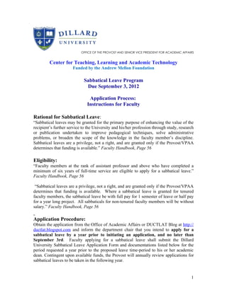 OFFICE OF THE PROVOST AND SENIOR VICE PRESIDENT FOR ACADEMIC AFFAIRS


         Center for Teaching, Learning and Academic Technology
                      Funded by the Andrew Mellon Foundation

                             Sabbatical Leave Program
                              Due September 3, 2012

                               Application Process:
                              Instructions for Faculty

Rational for Sabbatical Leave:
“Sabbatical leaves may be granted for the primary purpose of enhancing the value of the
recipient’s further service to the University and his/her profession through study, research
or publication undertaken to improve pedagogical techniques, solve administrative
problems, or broaden the scope of the knowledge in the faculty member’s discipline.
Sabbatical leaves are a privilege, not a right, and are granted only if the Provost/VPAA
determines that funding is available.” Faculty Handbook, Page 56

Eligibility:
“Faculty members at the rank of assistant professor and above who have completed a
minimum of six years of full-time service are eligible to apply for a sabbatical leave.”
Faculty Handbook, Page 56

 “Sabbatical leaves are a privilege, not a right, and are granted only if the Provost/VPAA
determines that funding is available. Where a sabbatical leave is granted for tenured
faculty members, the sabbatical leave be with full pay for 1 semester of leave or half pay
for a year long project. All sabbaticals for non-tenured faculty members will be without
salary.” Faculty Handbook, Page 56

Application Procedure:
Obtain the application from the Office of Academic Affairs or DUCTLAT Blog at http://
ductlat.blogspot.com and inform the department chair that you intend to apply for a
sabbatical leave by a year prior to initiating an application, and no later than
September 3rd. Faculty applying for a sabbatical leave shall submit the Dillard
University Sabbatical Leave Application Form and documentations listed below for the
period requested a year prior to the proposed leave time-period to his or her academic
dean. Contingent upon available funds, the Provost will annually review applications for
sabbatical leaves to be taken in the following year.


                                                                                             1
 