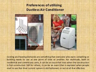 Preferences of utilizing
Ductless Air Conditioner

Cooling and heating demands are something that everyone who owns a dwelling or
building needs to use at one point of time or another. For multitude, both in
residential and commissary units, it can be an issue that rises when the construction
is first constructed. Still for others, it can be an event that is explored when people
start to see that their current system is old-fashioned, or not at all that effective.

 
