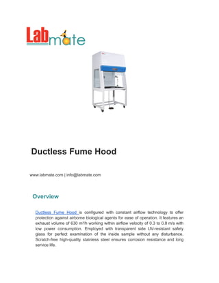 Ductless Fume Hood
www.labmate.com | info@labmate.com
Overview
Ductless Fume Hood is configured with constant airflow technology to offer
protection against airborne biological agents for ease of operation. It features an
exhaust volume of 630 m³/h working within airflow velocity of 0.3 to 0.8 m/s with
low power consumption. Employed with transparent side UV-resistant safety
glass for perfect examination of the inside sample without any disturbance.
Scratch-free high-quality stainless steel ensures corrosion resistance and long
service life.
 