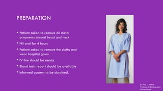 PREPARATION
• Patient asked to remove all metal
ornaments around head and neck
• Nil oral for 4 hours
• Patient asked to remove the cloths and
wear hospital gown
• IV line should be ready
• Blood tests report should be available
• Informed consent to be obtained.
By Prof J Venkat
Professor in Radiography
Chennai India
 